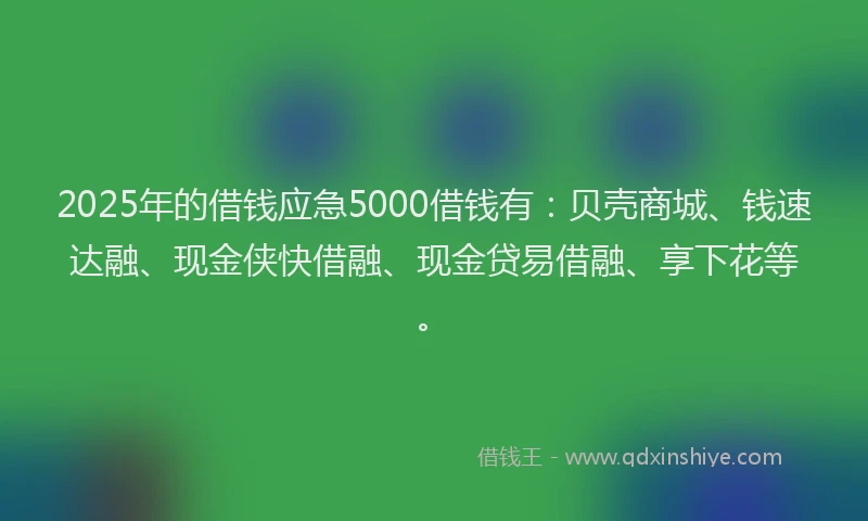 2025年的借钱应急5000借钱有：贝壳商城、钱速达融、现金侠快借融、现金贷易借融、享下花等。