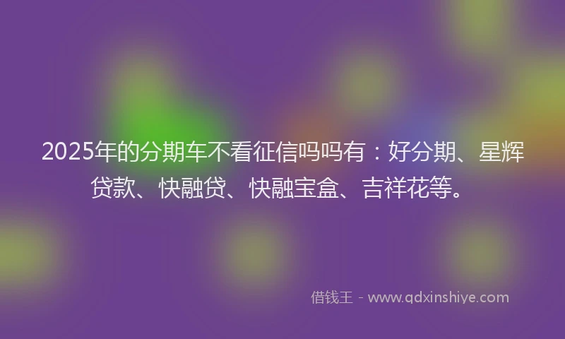 2025年的分期车不看征信吗吗有：好分期、星辉贷款、快融贷、快融宝盒、吉祥花等。