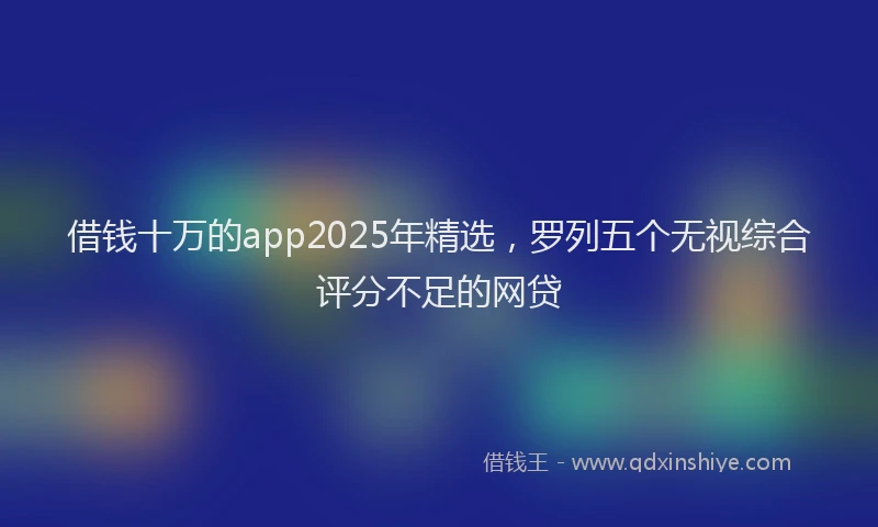 借钱十万的app2025年精选，罗列五个无视综合评分不足的网贷