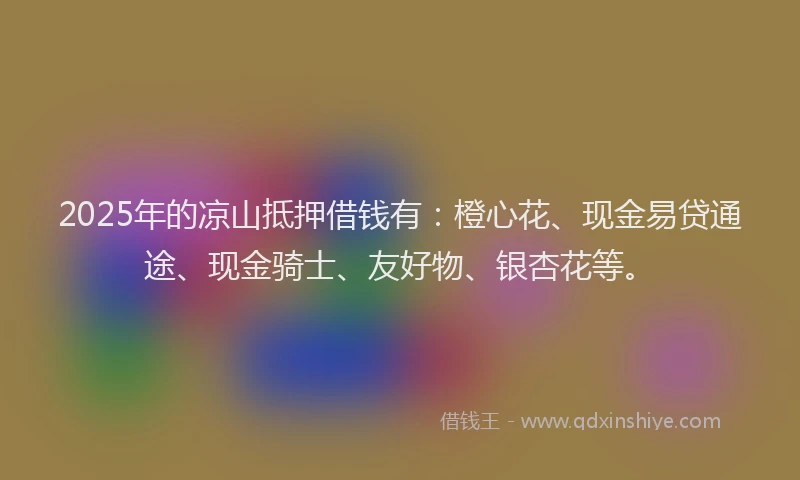 2025年的凉山抵押借钱有：橙心花、现金易贷通途、现金骑士、友好物、银杏花等。