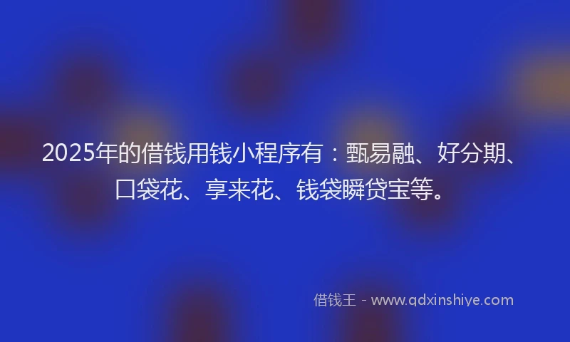 2025年的借钱用钱小程序有：甄易融、好分期、口袋花、享来花、钱袋瞬贷宝等。