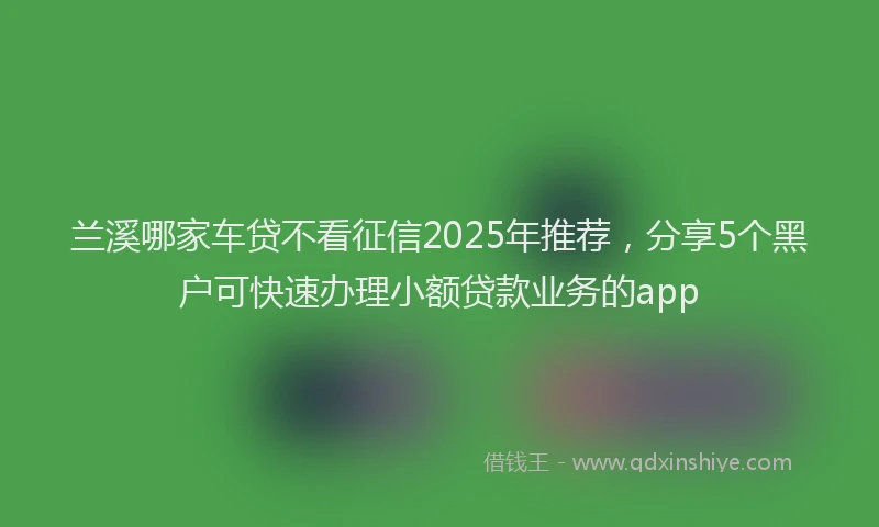 兰溪哪家车贷不看征信2025年推荐，分享5个黑户可快速办理小额贷款业务的app
