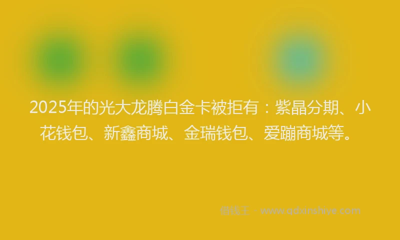2025年的光大龙腾白金卡被拒有：紫晶分期、小花钱包、新鑫商城、金瑞钱包、爱蹦商城等。