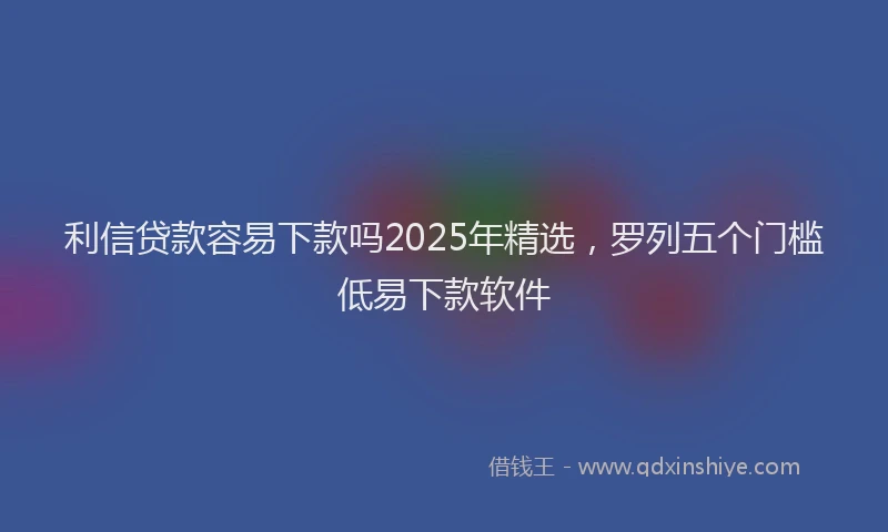 利信贷款容易下款吗2025年精选，罗列五个门槛低易下款软件