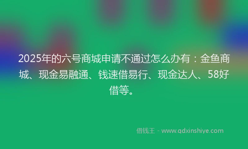 2025年的六号商城申请不通过怎么办有：金鱼商城、现金易融通、钱速借易行、现金达人、58好借等。