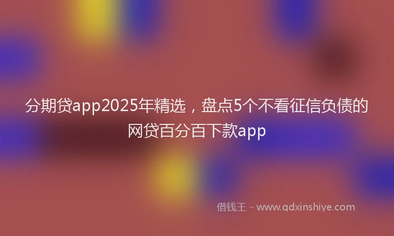 分期贷app2025年精选，盘点5个不看征信负债的网贷百分百下款app