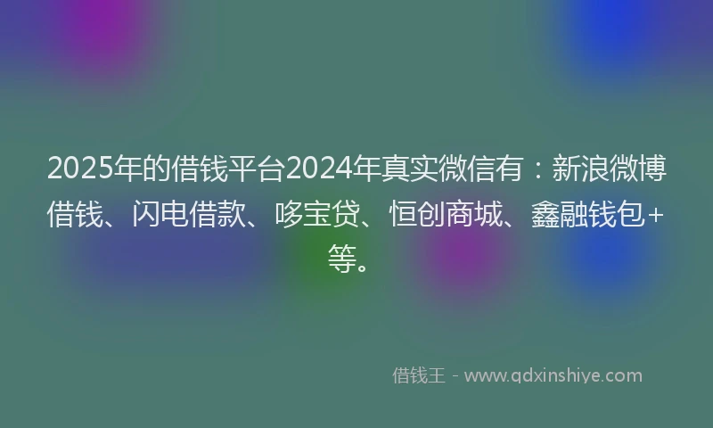 2025年的借钱平台2024年真实微信有：新浪微博借钱、闪电借款、哆宝贷、恒创商城、鑫融钱包+等。