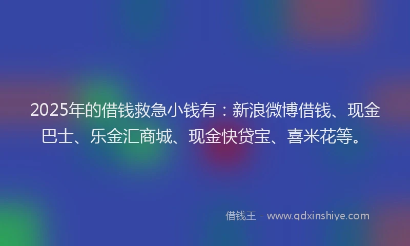 2025年的借钱救急小钱有：新浪微博借钱、现金巴士、乐金汇商城、现金快贷宝、喜米花等。