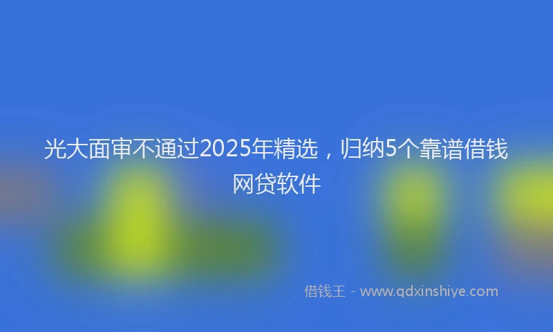 光大面审不通过2025年精选，归纳5个靠谱借钱网贷软件