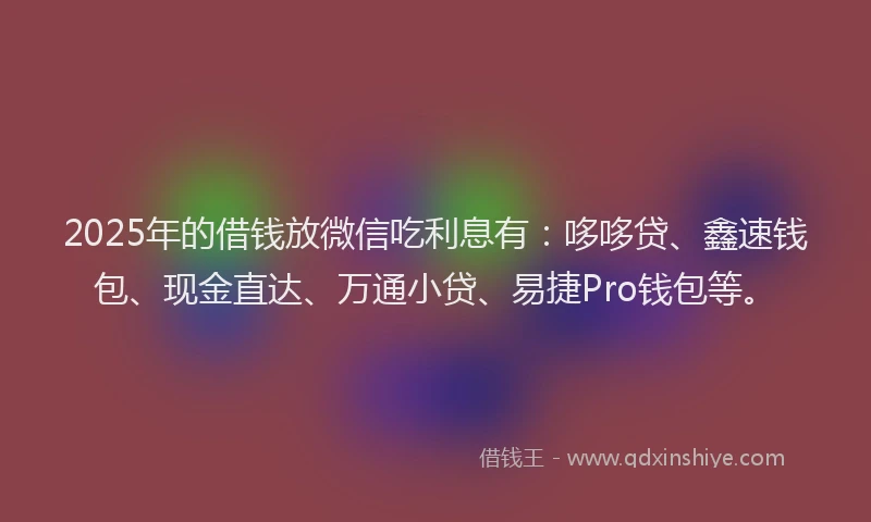 2025年的借钱放微信吃利息有：哆哆贷、鑫速钱包、现金直达、万通小贷、易捷Pro钱包等。