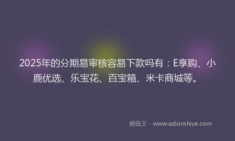 2025年的分期易审核容易下款吗有：E享购、小鹿优选、乐宝花、百宝箱、米卡商城等。