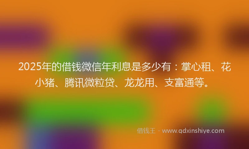 2025年的借钱微信年利息是多少有：掌心租、花小猪、腾讯微粒贷、龙龙用、支富通等。