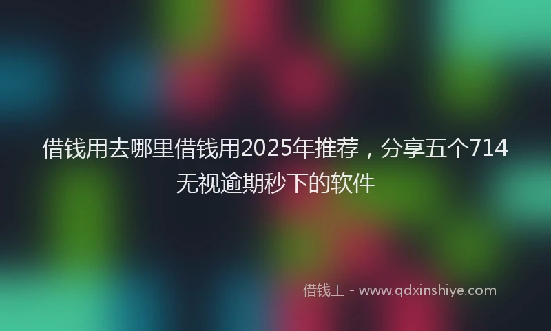借钱用去哪里借钱用2025年推荐，分享五个714无视逾期秒下的软件