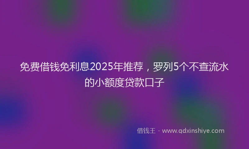 免费借钱免利息2025年推荐，罗列5个不查流水的小额度贷款口子