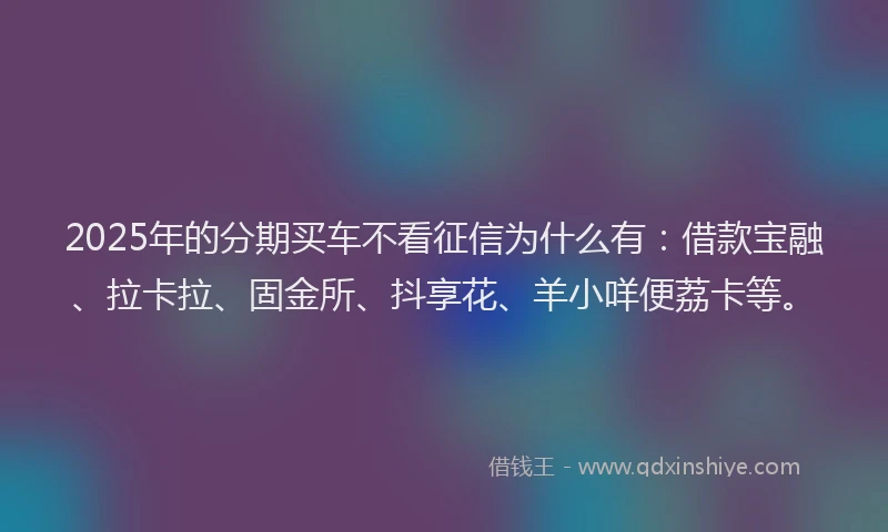 2025年的分期买车不看征信为什么有：借款宝融、拉卡拉、固金所、抖享花、羊小咩便荔卡等。