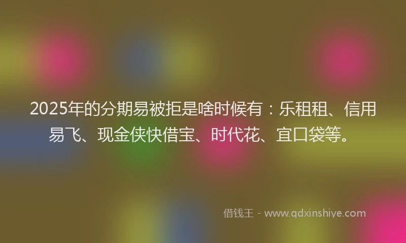 2025年的分期易被拒是啥时候有：乐租租、信用易飞、现金侠快借宝、时代花、宜口袋等。