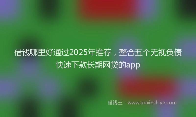借钱哪里好通过2025年推荐，整合五个无视负债快速下款长期网贷的app