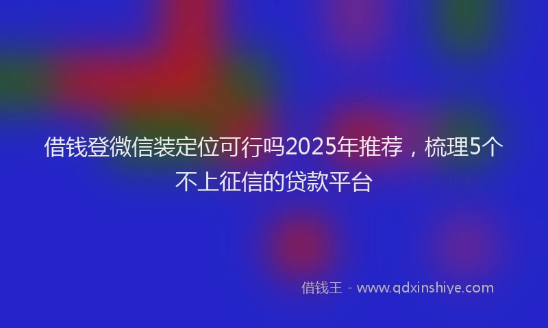 借钱登微信装定位可行吗2025年推荐，梳理5个不上征信的贷款平台