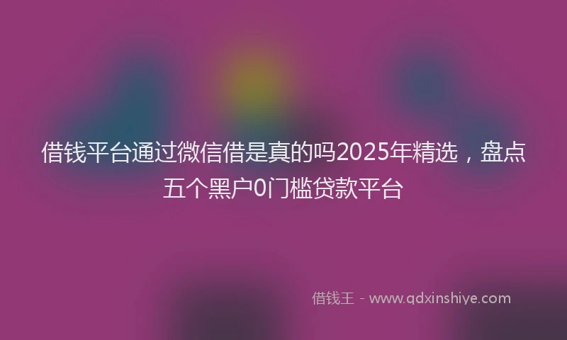 借钱平台通过微信借是真的吗2025年精选，盘点五个黑户0门槛贷款平台