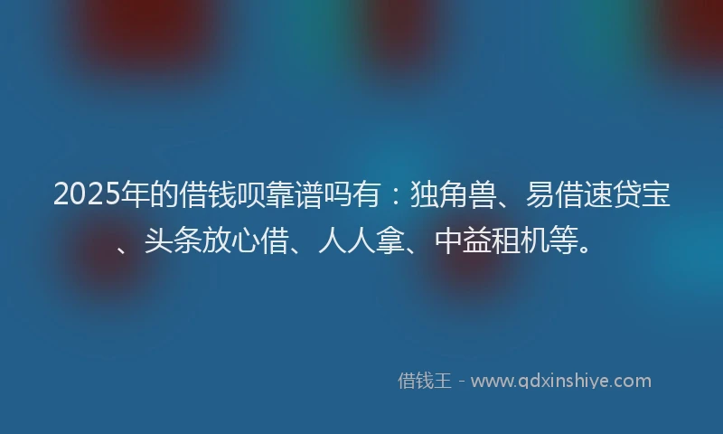 2025年的借钱呗靠谱吗有：独角兽、易借速贷宝、头条放心借、人人拿、中益租机等。
