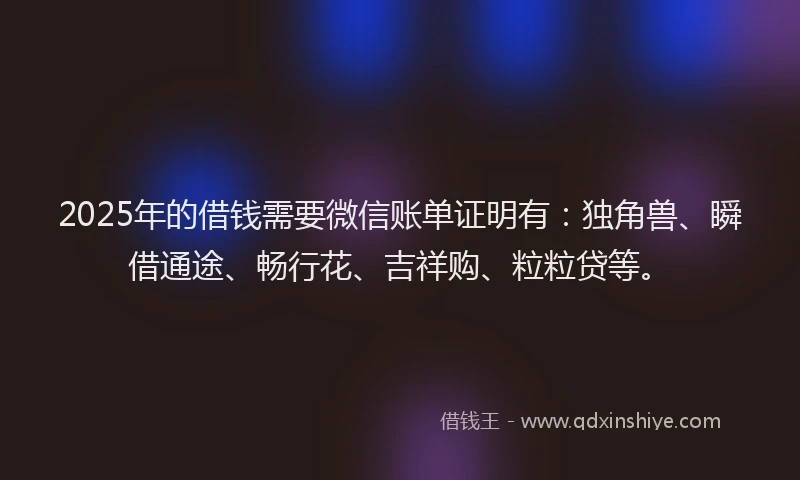 2025年的借钱需要微信账单证明有：独角兽、瞬借通途、畅行花、吉祥购、粒粒贷等。