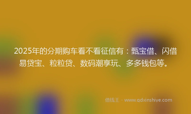 2025年的分期购车看不看征信有：甄宝借、闪借易贷宝、粒粒贷、数码潮享玩、多多钱包等。
