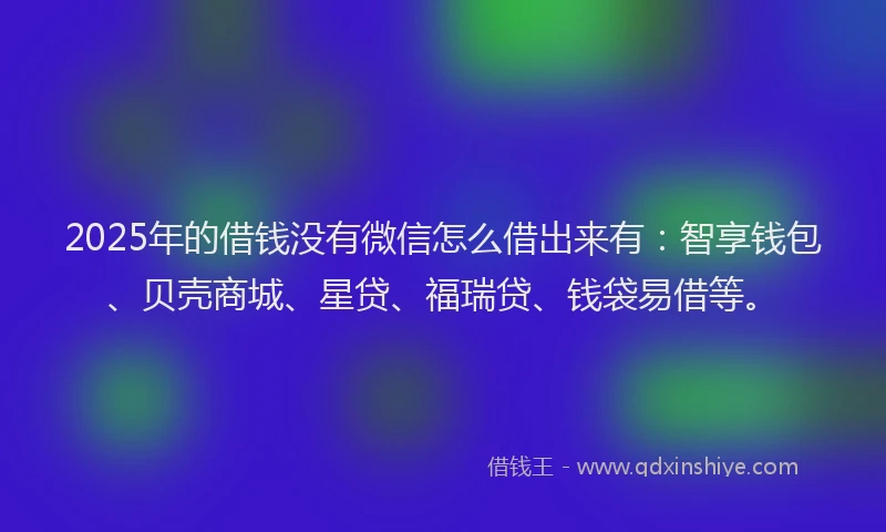 2025年的借钱没有微信怎么借出来有：智享钱包、贝壳商城、星贷、福瑞贷、钱袋易借等。