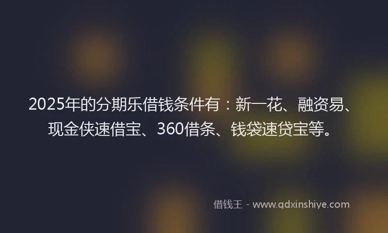 2025年的分期乐借钱条件有：新一花、融资易、现金侠速借宝、360借条、钱袋速贷宝等。