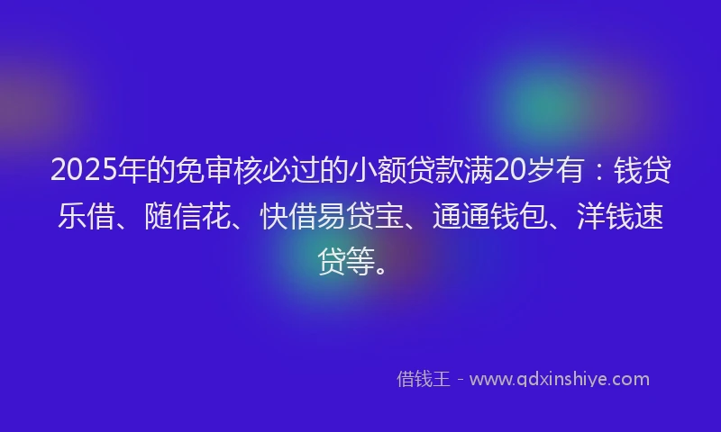 2025年的免审核必过的小额贷款满20岁有：钱贷乐借、随信花、快借易贷宝、通通钱包、洋钱速贷等。