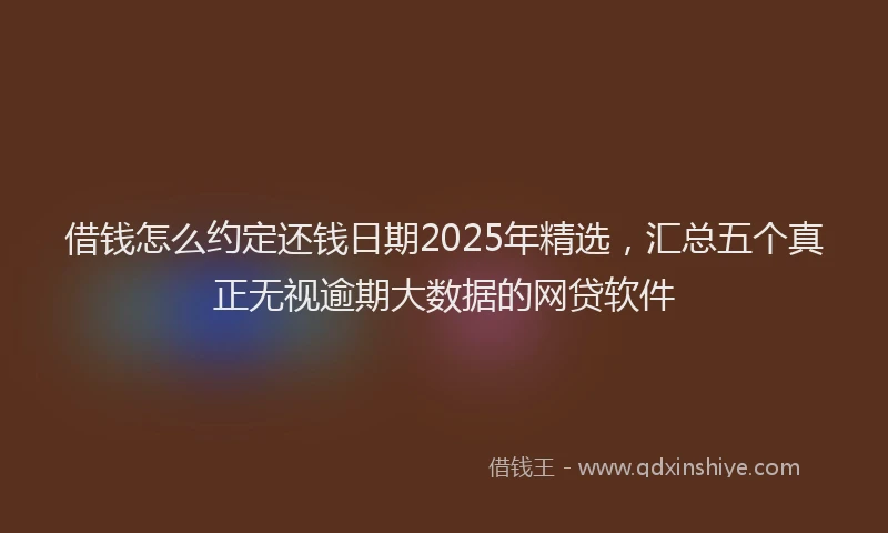 借钱怎么约定还钱日期2025年精选，汇总五个真正无视逾期大数据的网贷软件