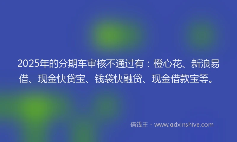 2025年的分期车审核不通过有：橙心花、新浪易借、现金快贷宝、钱袋快融贷、现金借款宝等。