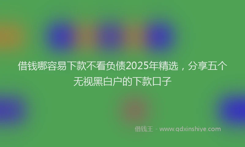 借钱哪容易下款不看负债2025年精选，分享五个无视黑白户的下款口子