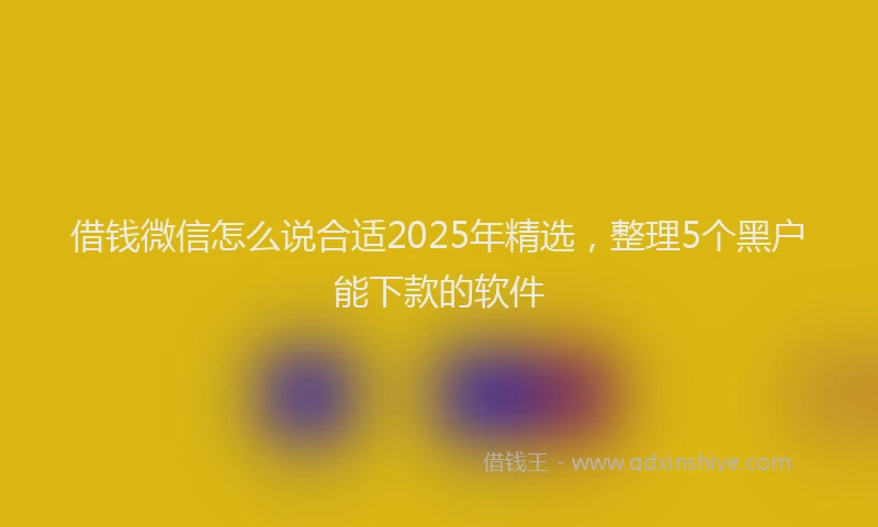 借钱微信怎么说合适2025年精选，整理5个黑户能下款的软件