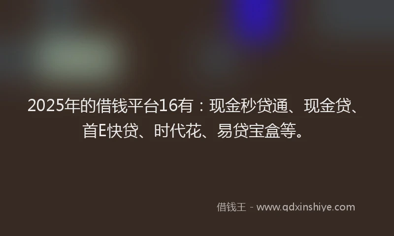 2025年的借钱平台16有：现金秒贷通、现金贷、首E快贷、时代花、易贷宝盒等。