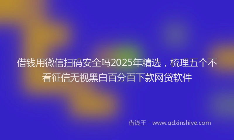 借钱用微信扫码安全吗2025年精选，梳理五个不看征信无视黑白百分百下款网贷软件