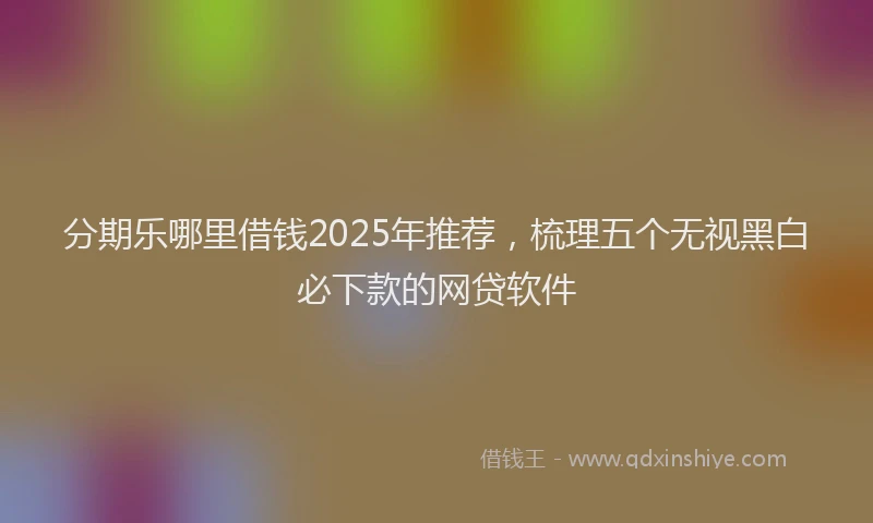 分期乐哪里借钱2025年推荐，梳理五个无视黑白必下款的网贷软件