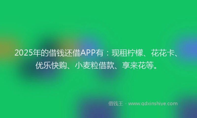 2025年的借钱还借APP有：现租柠檬、花花卡、优乐快购、小麦粒借款、享来花等。