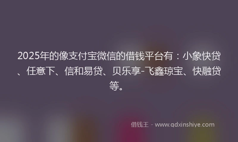2025年的像支付宝微信的借钱平台有：小象快贷、任意下、信和易贷、贝乐享-飞鑫琼宝、快融贷等。