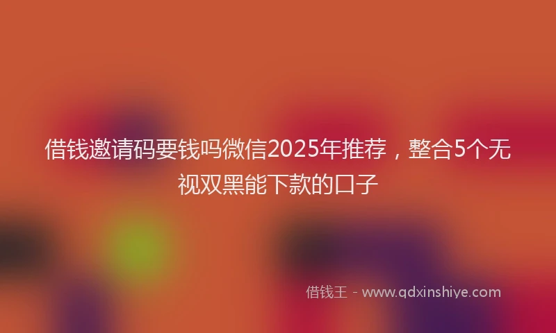 借钱邀请码要钱吗微信2025年推荐，整合5个无视双黑能下款的口子