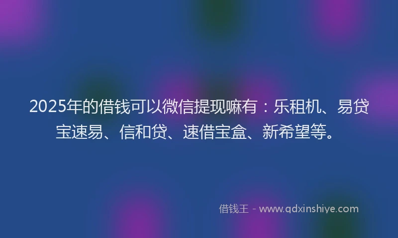 2025年的借钱可以微信提现嘛有：乐租机、易贷宝速易、信和贷、速借宝盒、新希望等。