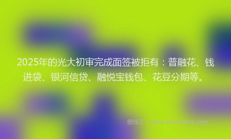 2025年的光大初审完成面签被拒有：普融花、钱进袋、银河信贷、融悦宝钱包、花豆分期等。