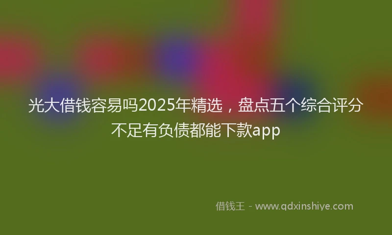 光大借钱容易吗2025年精选，盘点五个综合评分不足有负债都能下款app