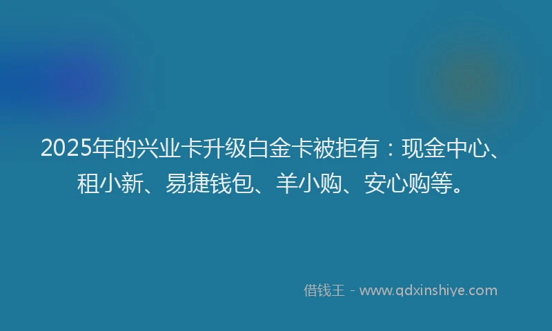 2025年的兴业卡升级白金卡被拒有：现金中心、租小新、易捷钱包、羊小购、安心购等。