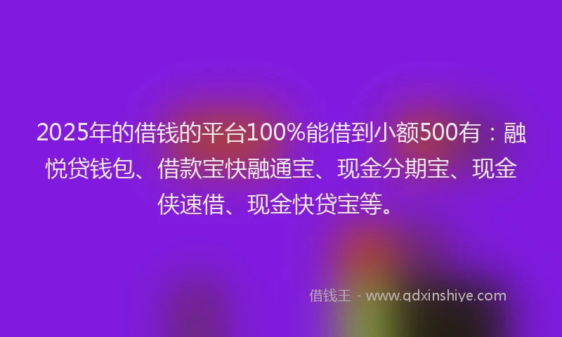 2025年的借钱的平台100%能借到小额500有：融悦贷钱包、借款宝快融通宝、现金分期宝、现金侠速借、现金快贷宝等。