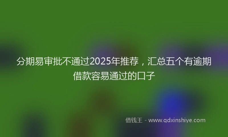 分期易审批不通过2025年推荐，汇总五个有逾期借款容易通过的口子