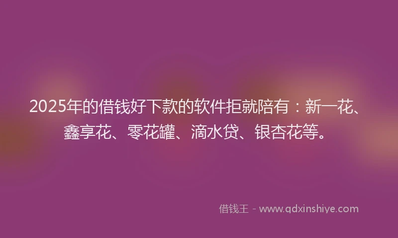 2025年的借钱好下款的软件拒就陪有：新一花、鑫享花、零花罐、滴水贷、银杏花等。