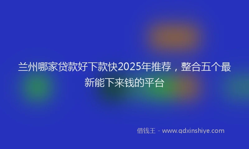 兰州哪家贷款好下款快2025年推荐，整合五个最新能下来钱的平台