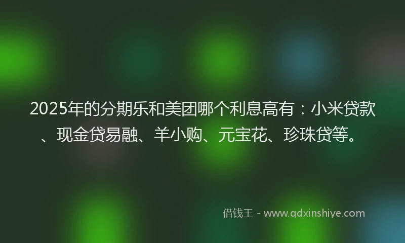 2025年的分期乐和美团哪个利息高有：小米贷款、现金贷易融、羊小购、元宝花、珍珠贷等。