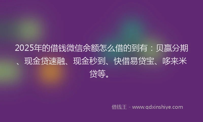 2025年的借钱微信余额怎么借的到有：贝赢分期、现金贷速融、现金秒到、快借易贷宝、哆来米贷等。