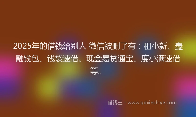2025年的借钱给别人 微信被删了有：租小新、鑫融钱包、钱袋速借、现金易贷通宝、度小满速借等。